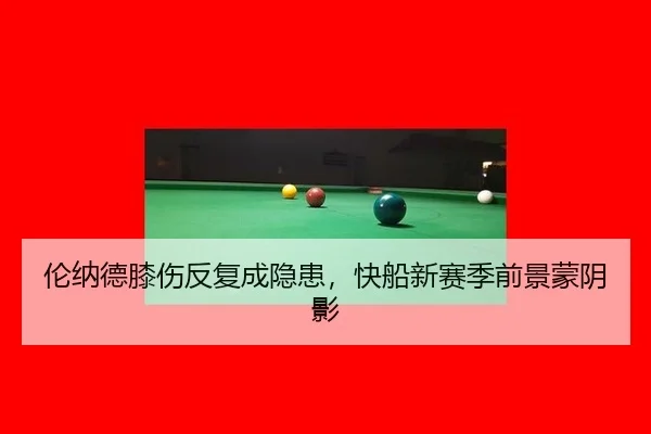 伦纳德膝伤反复成隐患，快船新赛季前景蒙阴影（hth）